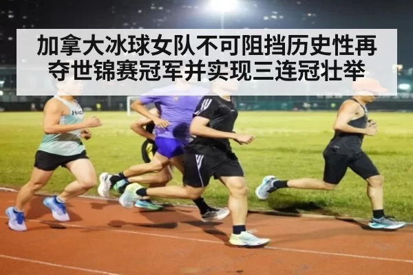加拿大冰球女队不可阻挡历史性再夺世锦赛冠军并实现三连冠壮举
