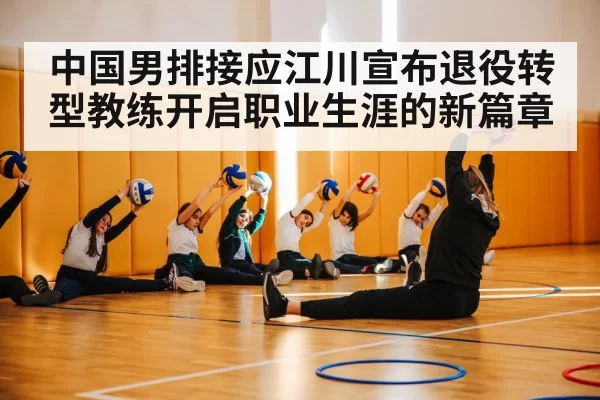 中国男排接应江川宣布退役转型教练开启职业生涯的新篇章