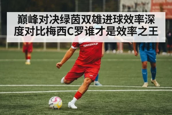 巅峰对决绿茵双雄进球效率深度对比梅西C罗谁才是效率之王