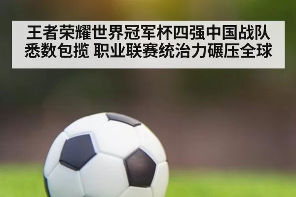 王者荣耀世界冠军杯四强中国战队悉数包揽 职业联赛统治力碾压全球