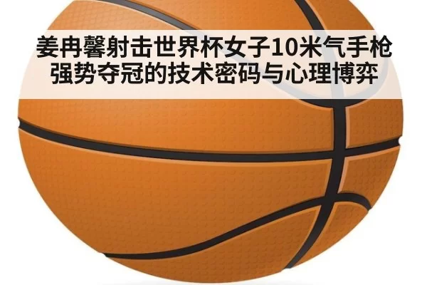 姜冉馨射击世界杯女子10米气手枪强势夺冠的技术密码与心理博弈